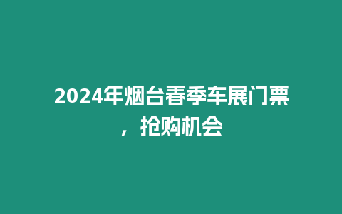 2024年煙臺春季車展門票，搶購機會