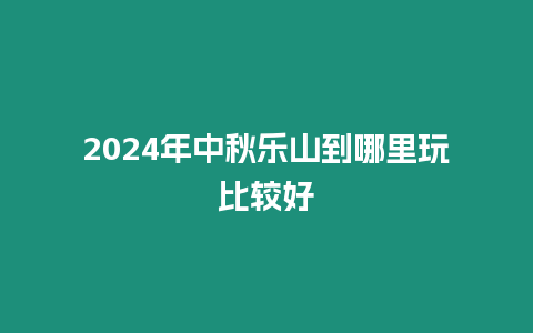 2024年中秋樂山到哪里玩比較好