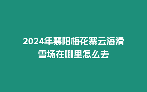 2024年襄陽梅花寨云海滑雪場在哪里怎么去