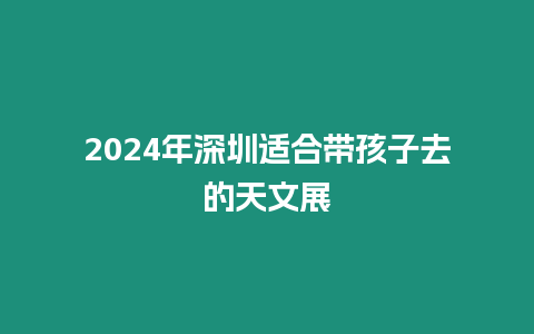 2024年深圳適合帶孩子去的天文展