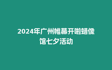 2024年廣州帷幕開啦蠟像館七夕活動