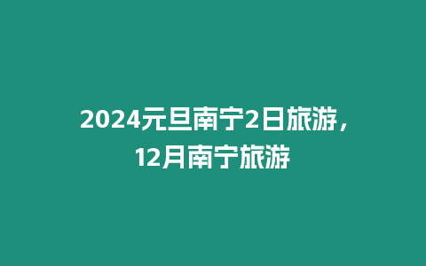 2024元旦南寧2日旅游，12月南寧旅游