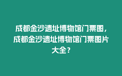 成都金沙遺址博物館門票圖，成都金沙遺址博物館門票圖片大全？