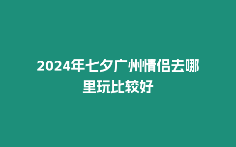 2024年七夕廣州情侶去哪里玩比較好