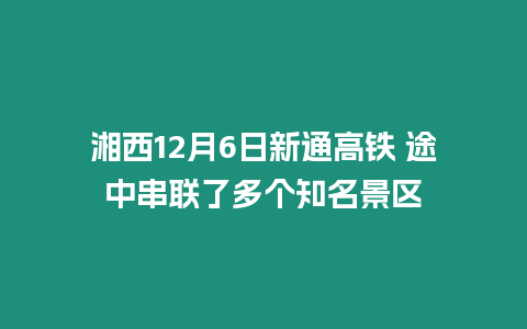 湘西12月6日新通高鐵 途中串聯(lián)了多個知名景區(qū)