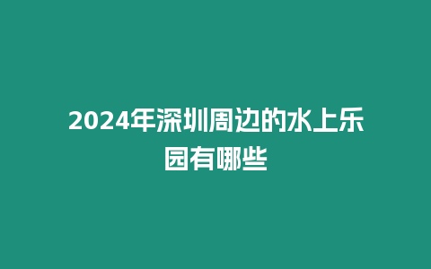 2024年深圳周邊的水上樂園有哪些