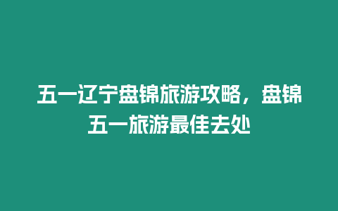 五一遼寧盤錦旅游攻略，盤錦五一旅游最佳去處