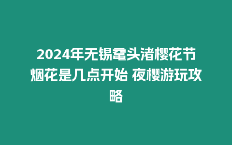 2024年無錫黿頭渚櫻花節煙花是幾點開始 夜櫻游玩攻略