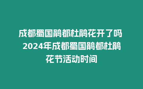 成都蜀國鵑都杜鵑花開了嗎 2024年成都蜀國鵑都杜鵑花節活動時間