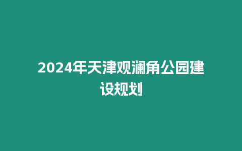 2024年天津觀瀾角公園建設(shè)規(guī)劃