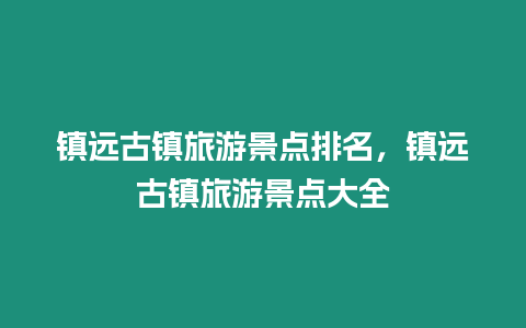 鎮遠古鎮旅游景點排名，鎮遠古鎮旅游景點大全