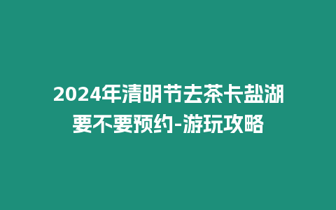 2024年清明節去茶卡鹽湖要不要預約-游玩攻略