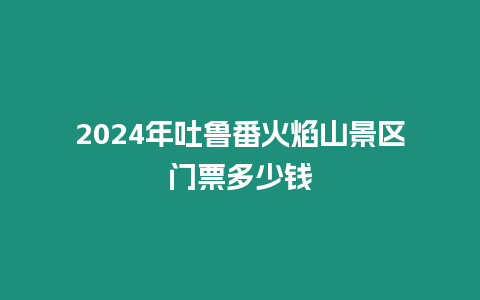 2024年吐魯番火焰山景區(qū)門票多少錢