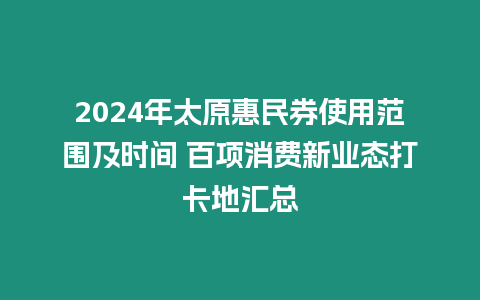 2024年太原惠民券使用范圍及時間 百項消費新業態打卡地匯總