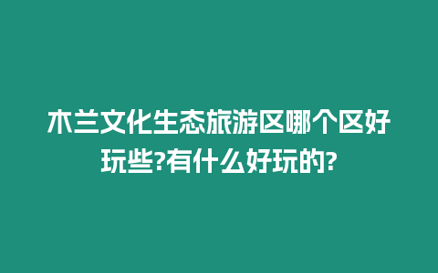 木蘭文化生態旅游區哪個區好玩些?有什么好玩的?