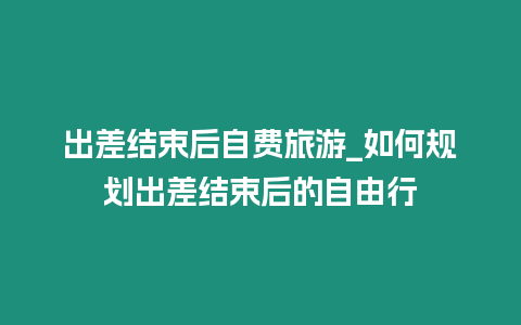 出差結束后自費旅游_如何規劃出差結束后的自由行