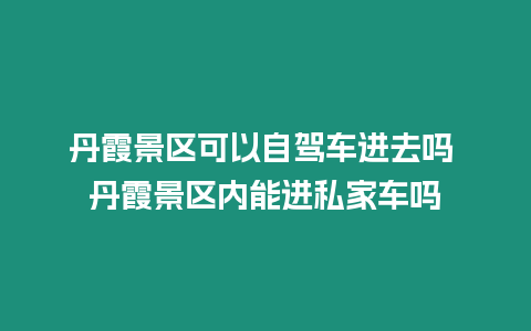 丹霞景區可以自駕車進去嗎 丹霞景區內能進私家車嗎