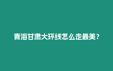 青海甘肅大環線怎么走最美？