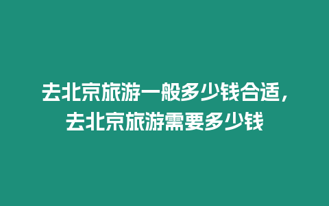 去北京旅游一般多少錢合適，去北京旅游需要多少錢