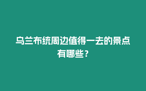 烏蘭布統周邊值得一去的景點有哪些？