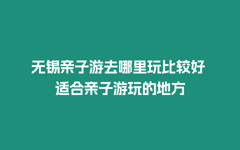 無錫親子游去哪里玩比較好 適合親子游玩的地方