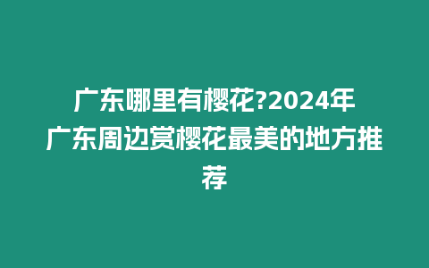 廣東哪里有櫻花?2024年廣東周邊賞櫻花最美的地方推薦