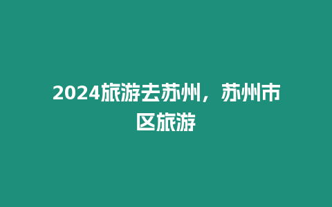 2024旅游去蘇州，蘇州市區旅游