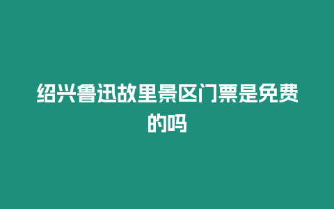 紹興魯迅故里景區門票是免費的嗎