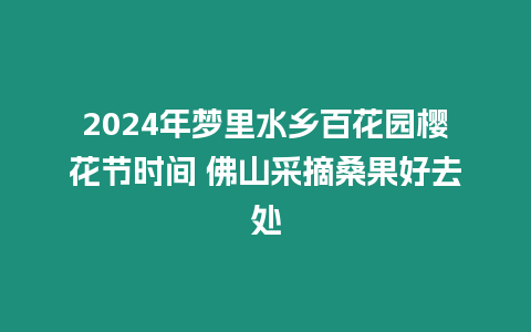 2024年夢里水鄉百花園櫻花節時間 佛山采摘桑果好去處