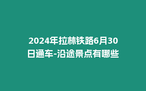 2024年拉林鐵路6月30日通車(chē)-沿途景點(diǎn)有哪些