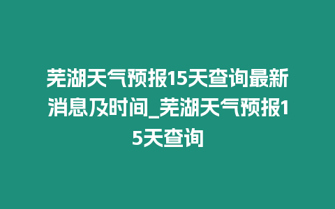 蕪湖天氣預報15天查詢最新消息及時間_蕪湖天氣預報15天查詢