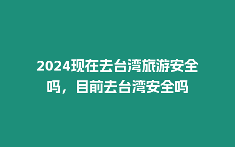 2024現在去臺灣旅游安全嗎，目前去臺灣安全嗎