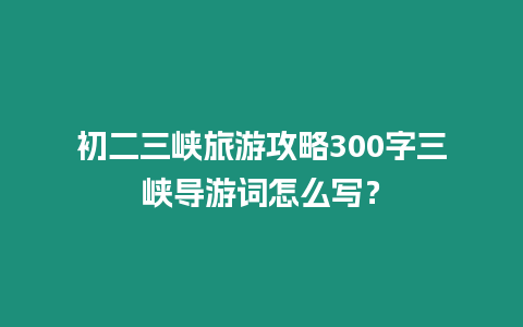 初二三峽旅游攻略300字三峽導(dǎo)游詞怎么寫？