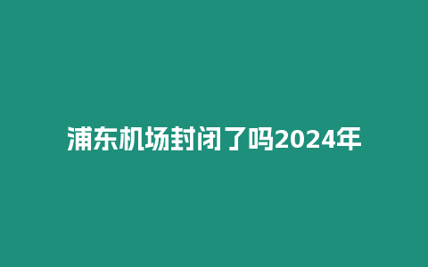 浦東機場封閉了嗎2024年