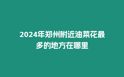 2024年鄭州附近油菜花最多的地方在哪里