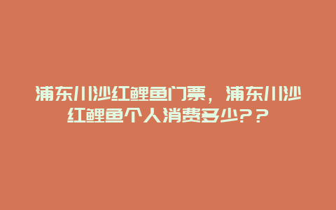 浦東川沙紅鯉魚門票，浦東川沙紅鯉魚個人消費多少?？