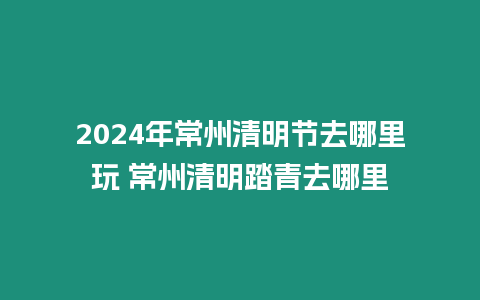 2024年常州清明節(jié)去哪里玩 常州清明踏青去哪里