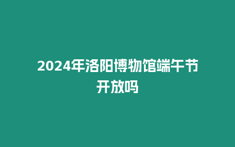 2024年洛陽博物館端午節開放嗎