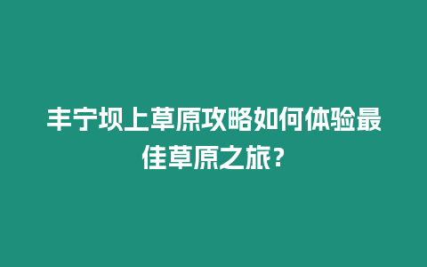 豐寧壩上草原攻略如何體驗最佳草原之旅？