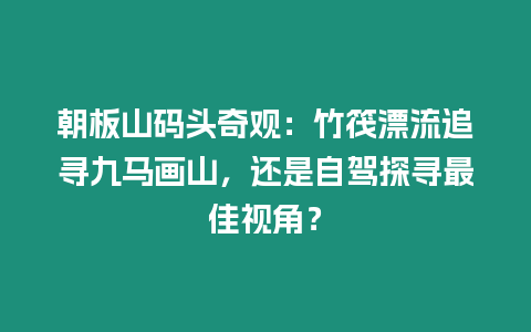 朝板山碼頭奇觀：竹筏漂流追尋九馬畫山，還是自駕探尋最佳視角？