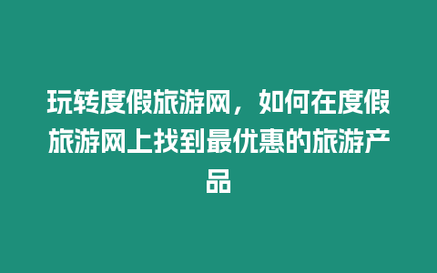 玩轉度假旅游網，如何在度假旅游網上找到最優惠的旅游產品