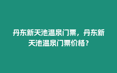 丹東新天池溫泉門票，丹東新天池溫泉門票價格？