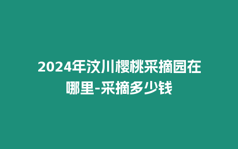 2024年汶川櫻桃采摘園在哪里-采摘多少錢