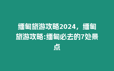 緬甸旅游攻略2024，緬甸旅游攻略:緬甸必去的7處景點