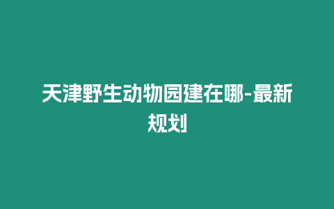 天津野生動物園建在哪-最新規劃