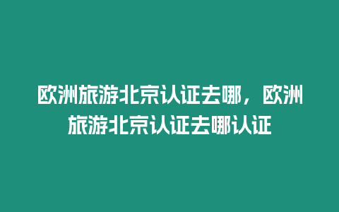 歐洲旅游北京認證去哪，歐洲旅游北京認證去哪認證