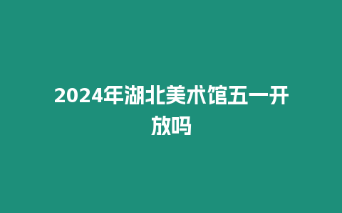 2024年湖北美術館五一開放嗎