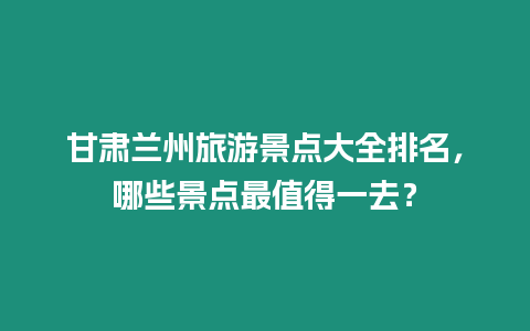 甘肅蘭州旅游景點大全排名，哪些景點最值得一去？