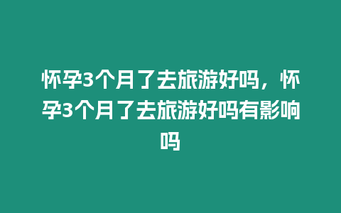 懷孕3個(gè)月了去旅游好嗎，懷孕3個(gè)月了去旅游好嗎有影響嗎