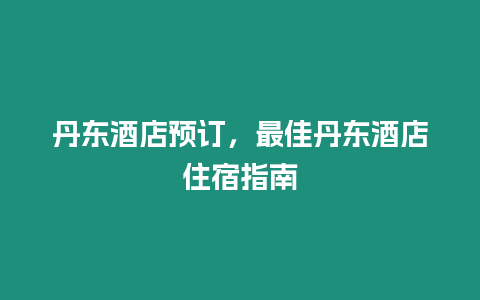 丹東酒店預訂，最佳丹東酒店住宿指南